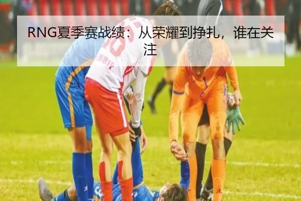 RNG夏季赛战绩：从荣耀到挣扎，谁在关注